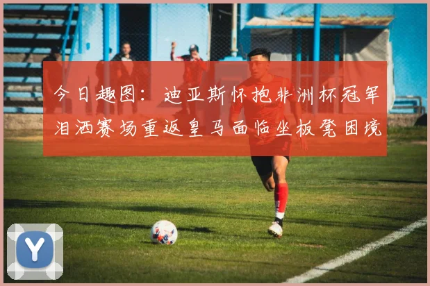 今日趣图：迪亚斯怀抱非洲杯冠军泪洒赛场重返皇马面临坐板凳困境