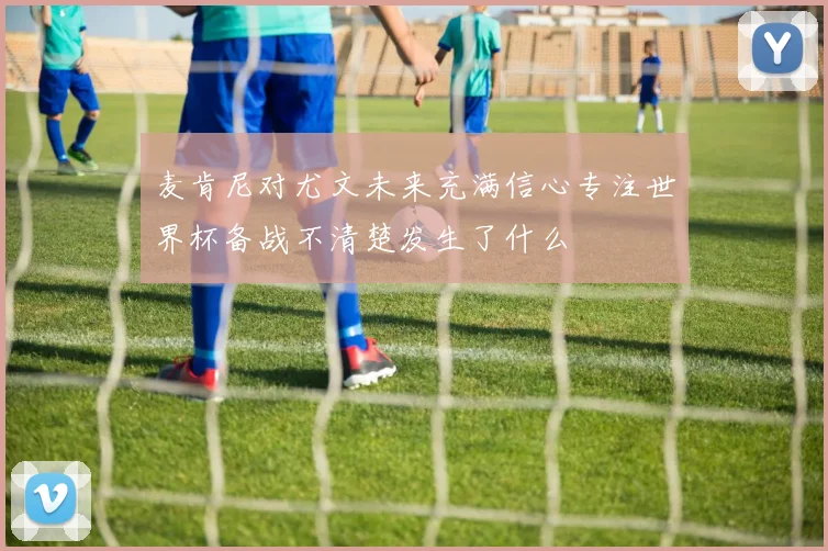 麦肯尼对尤文未来充满信心专注世界杯备战不清楚发生了什么