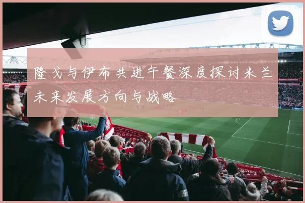 隆戈与伊布共进午餐深度探讨米兰未来发展方向与战略