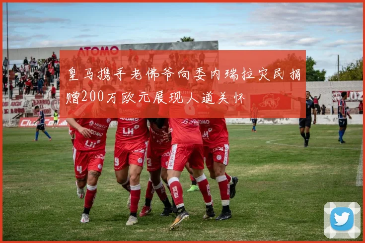 皇马携手老佛爷向委内瑞拉灾民捐赠200万欧元展现人道关怀