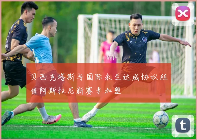贝西克塔斯与国际米兰达成协议租借阿斯拉尼新赛季加盟