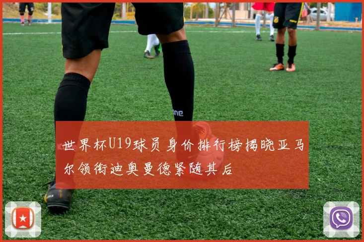 世界杯U19球员身价排行榜揭晓亚马尔领衔迪奥曼德紧随其后