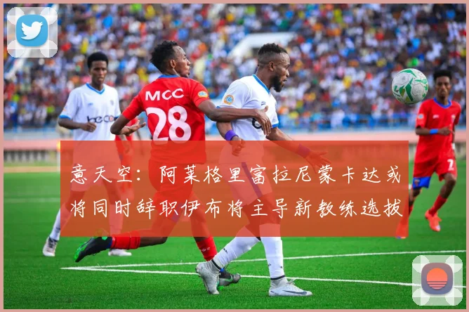 意天空：阿莱格里富拉尼蒙卡达或将同时辞职伊布将主导新教练选拔工作