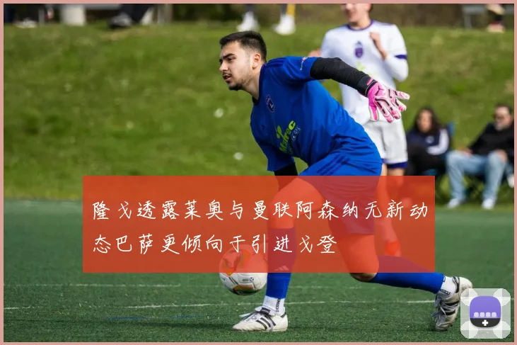 隆戈透露莱奥与曼联阿森纳无新动态巴萨更倾向于引进戈登