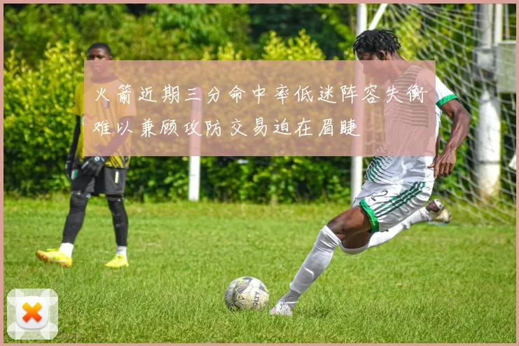 火箭近期三分命中率低迷阵容失衡难以兼顾攻防交易迫在眉睫