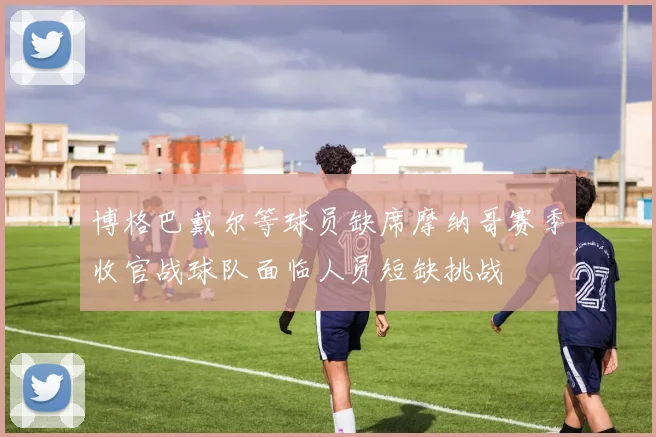 博格巴戴尔等球员缺席摩纳哥赛季收官战球队面临人员短缺挑战