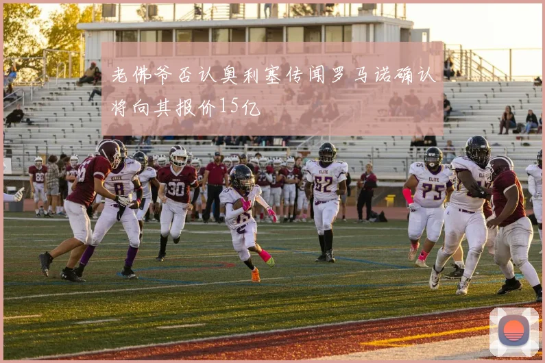 老佛爷否认奥利塞传闻罗马诺确认将向其报价15亿