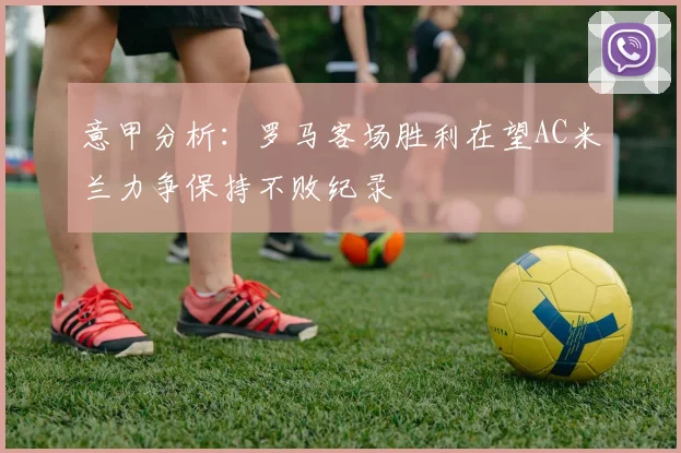 意甲分析：罗马客场胜利在望AC米兰力争保持不败纪录