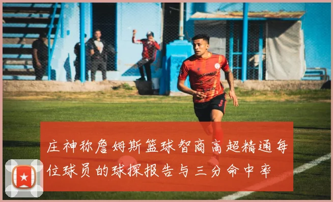 庄神称詹姆斯篮球智商高超精通每位球员的球探报告与三分命中率