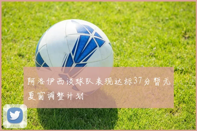 阿洛伊西谈球队表现达标37分暂无夏窗调整计划