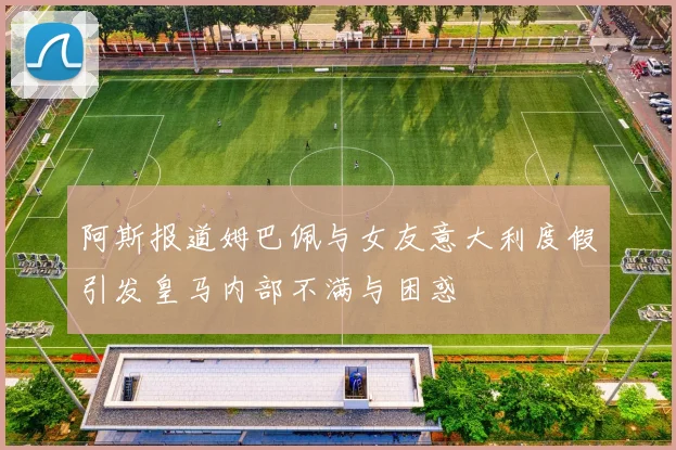 阿斯报道姆巴佩与女友意大利度假引发皇马内部不满与困惑