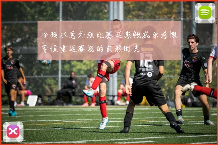 冷凝水意外致比赛延期鲍威尔感慨等候重返赛场的煎熬时光