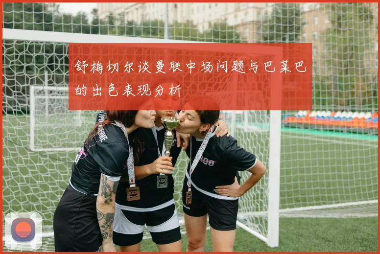 舒梅切尔谈曼联中场问题与巴莱巴的出色表现分析